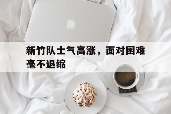 新竹队士气高涨，面对困难毫不退缩的简单介绍